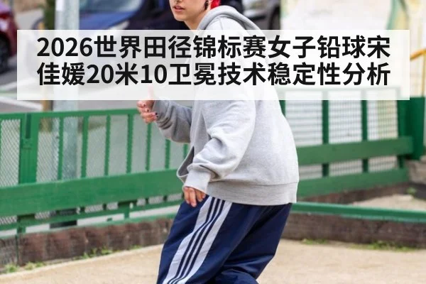 2026世界田径锦标赛女子铅球宋佳媛20米10卫冕技术稳定性分析
