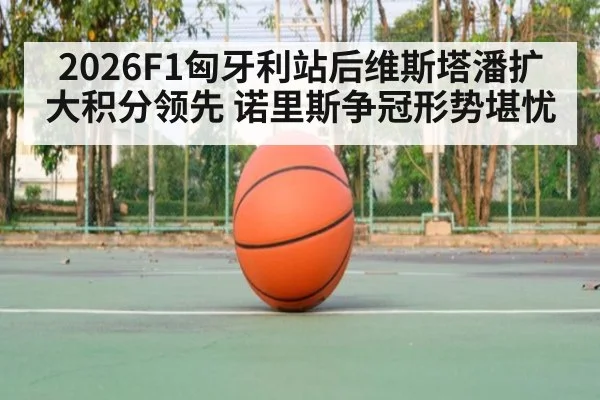 2026F1匈牙利站后维斯塔潘扩大积分领先 诺里斯争冠形势堪忧