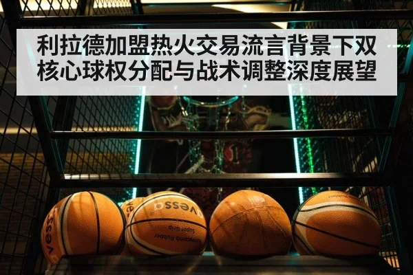 利拉德加盟热火交易流言背景下双核心球权分配与战术调整深度展望